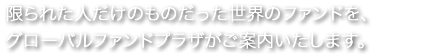限られた人だけのものだった世界のファンドを、グローバルファンドプラザご案内いたします。